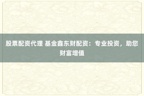 股票配资代理 基金鑫东财配资：专业投资，助您财富增值