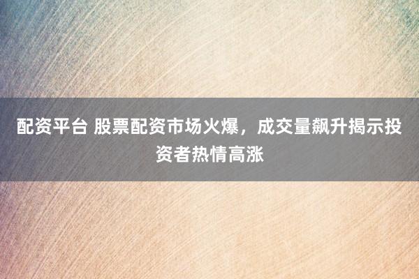 配资平台 股票配资市场火爆，成交量飙升揭示投资者热情高涨