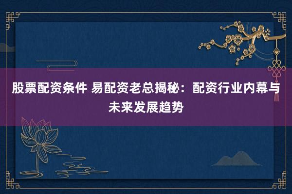 股票配资条件 易配资老总揭秘：配资行业内幕与未来发展趋势