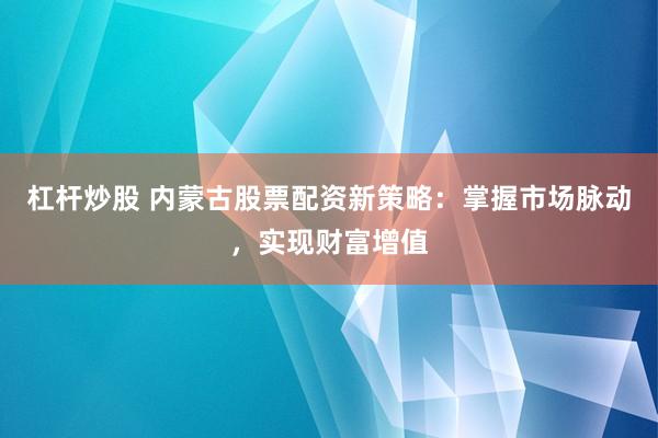 杠杆炒股 内蒙古股票配资新策略：掌握市场脉动，实现财富增值
