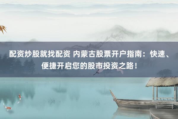 配资炒股就找配资 内蒙古股票开户指南：快速、便捷开启您的股市投资之路！