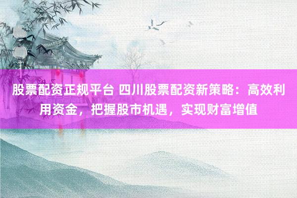 股票配资正规平台 四川股票配资新策略：高效利用资金，把握股市机遇，实现财富增值