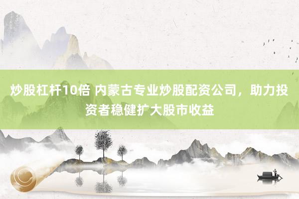炒股杠杆10倍 内蒙古专业炒股配资公司，助力投资者稳健扩大股市收益