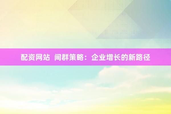配资网站  间群策略：企业增长的新路径