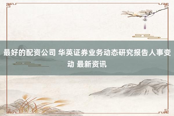 最好的配资公司 华英证券业务动态研究报告人事变动 最新资讯