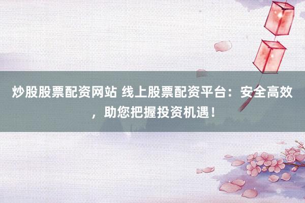 炒股股票配资网站 线上股票配资平台：安全高效，助您把握投资机遇！