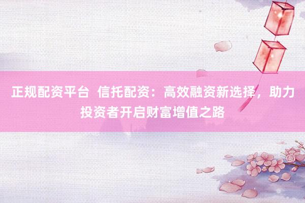 正规配资平台  信托配资：高效融资新选择，助力投资者开启财富增值之路