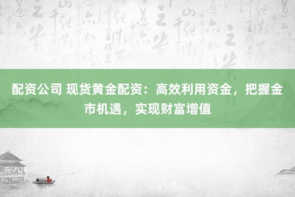 配资公司 现货黄金配资：高效利用资金，把握金市机遇，实现财富增值