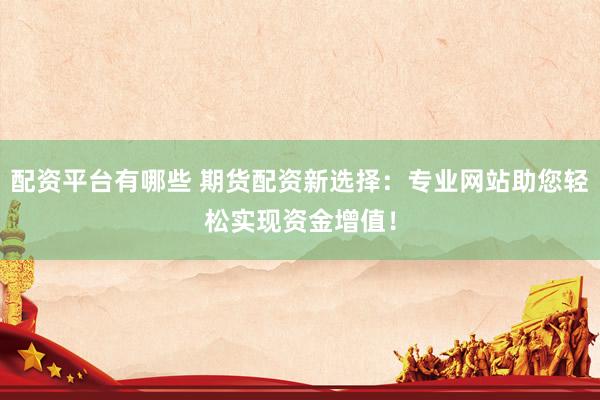 配资平台有哪些 期货配资新选择：专业网站助您轻松实现资金增值！
