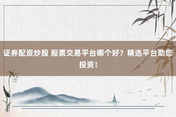 证券配资炒股 股票交易平台哪个好？精选平台助您投资！