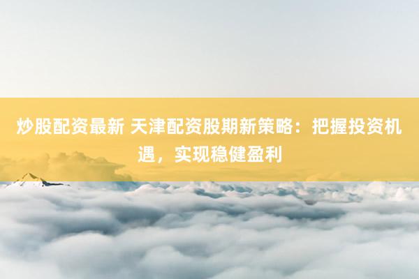 炒股配资最新 天津配资股期新策略：把握投资机遇，实现稳健盈利