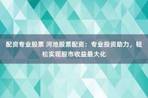 配资专业股票 河池股票配资：专业投资助力，轻松实现股市收益最大化