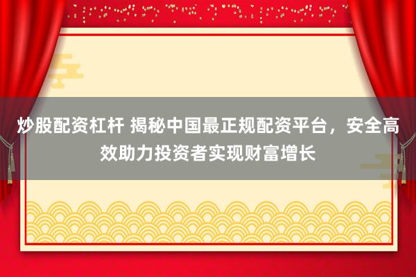 炒股配资杠杆 揭秘中国最正规配资平台，安全高效助力投资者实现财富增长