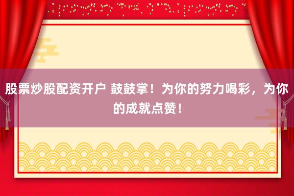 股票炒股配资开户 鼓鼓掌！为你的努力喝彩，为你的成就点赞！