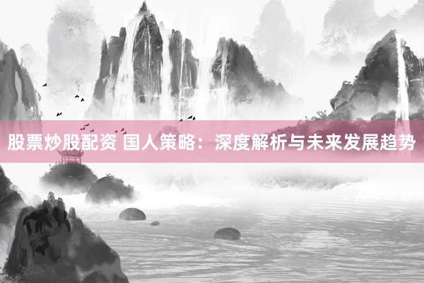 股票炒股配资 国人策略：深度解析与未来发展趋势