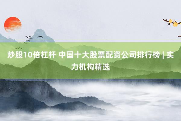 炒股10倍杠杆 中国十大股票配资公司排行榜 | 实力机构精选