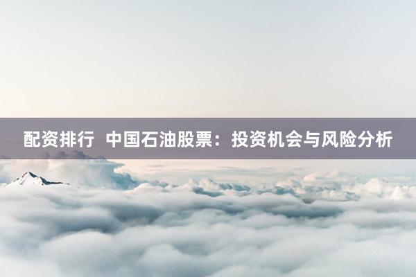 配资排行  中国石油股票：投资机会与风险分析