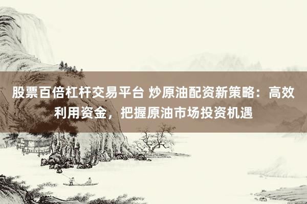 股票百倍杠杆交易平台 炒原油配资新策略：高效利用资金，把握原油市场投资机遇