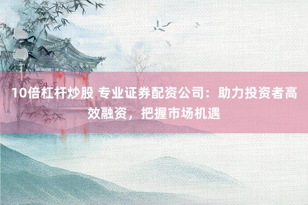 10倍杠杆炒股 专业证券配资公司：助力投资者高效融资，把握市场机遇