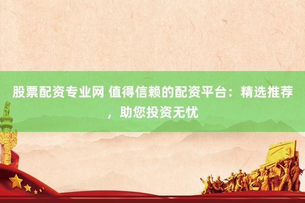 股票配资专业网 值得信赖的配资平台：精选推荐，助您投资无忧