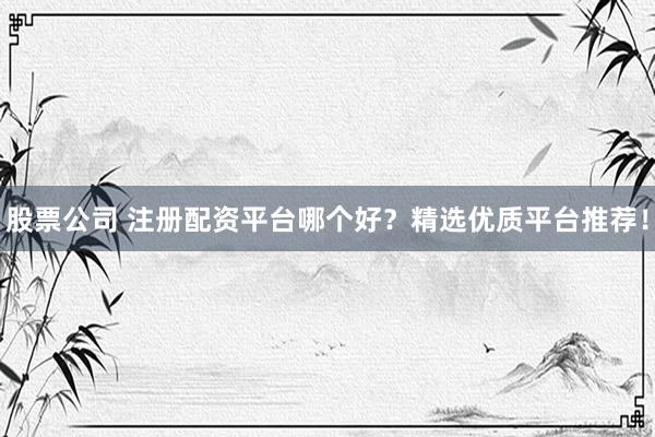 股票公司 注册配资平台哪个好？精选优质平台推荐！