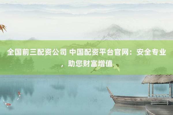 全国前三配资公司 中国配资平台官网：安全专业，助您财富增值