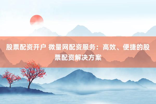 股票配资开户 微量网配资服务：高效、便捷的股票配资解决方案