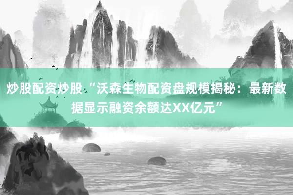 炒股配资炒股 “沃森生物配资盘规模揭秘：最新数据显示融资余额达XX亿元”