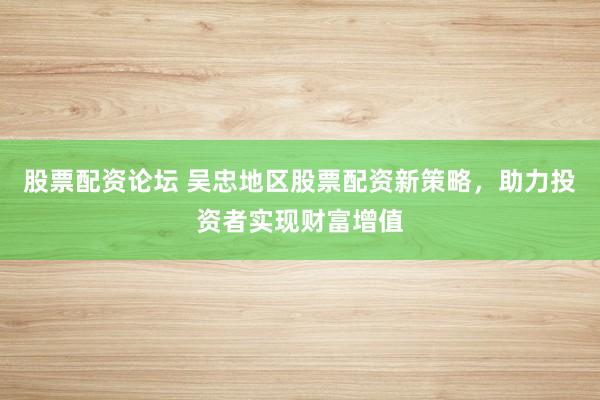 股票配资论坛 吴忠地区股票配资新策略，助力投资者实现财富增值