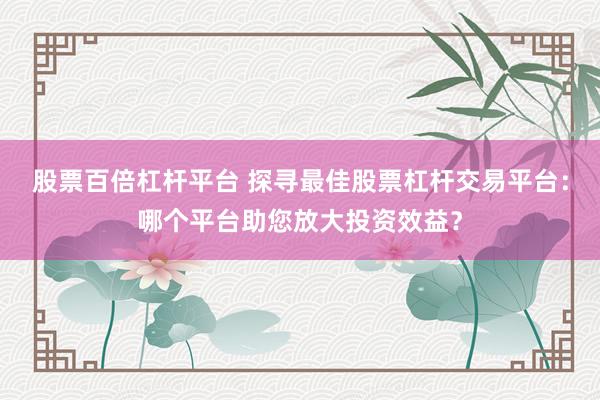 股票百倍杠杆平台 探寻最佳股票杠杆交易平台：哪个平台助您放大投资效益？