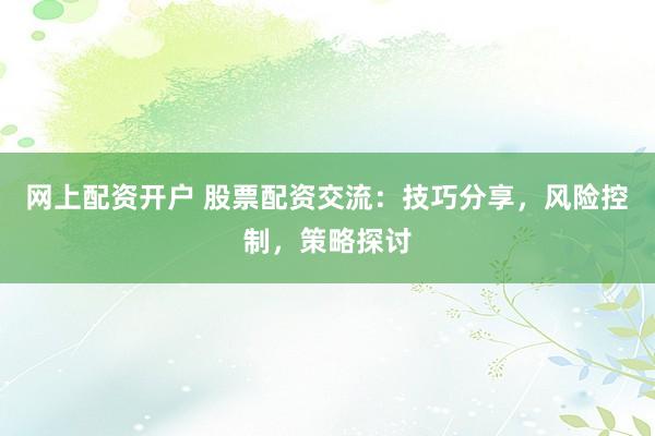 网上配资开户 股票配资交流：技巧分享，风险控制，策略探讨