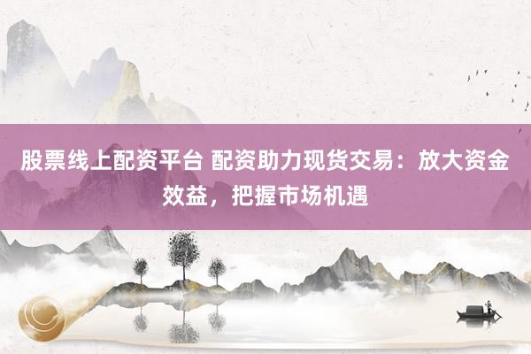 股票线上配资平台 配资助力现货交易：放大资金效益，把握市场机遇