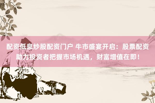 配资低息炒股配资门户 牛市盛宴开启：股票配资助力投资者把握市场机遇，财富增值在即！