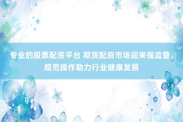 专业的股票配资平台 期货配资市场迎来强监管，规范操作助力行业健康发展