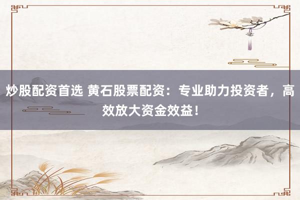 炒股配资首选 黄石股票配资：专业助力投资者，高效放大资金效益！