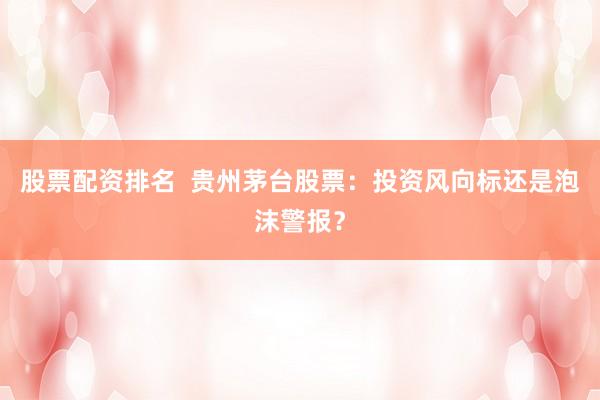 股票配资排名  贵州茅台股票：投资风向标还是泡沫警报？