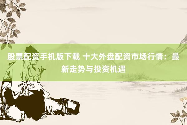 股票配资手机版下载 十大外盘配资市场行情:最新走势与投资机遇