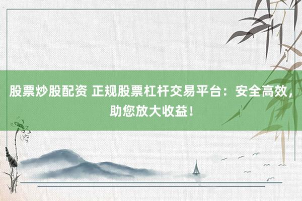 股票炒股配资 正规股票杠杆交易平台:安全高效,助您放大收益!