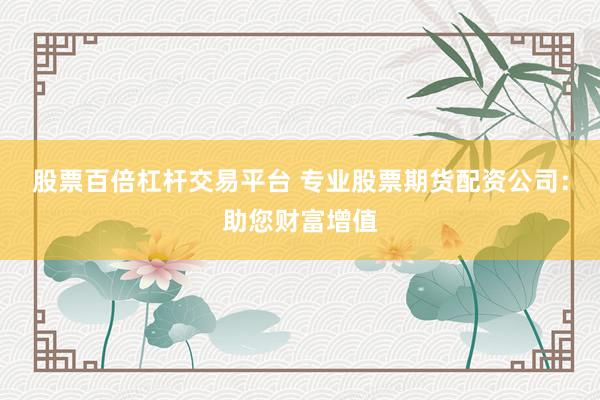 股票百倍杠杆交易平台 专业股票期货配资公司:助您财富增值