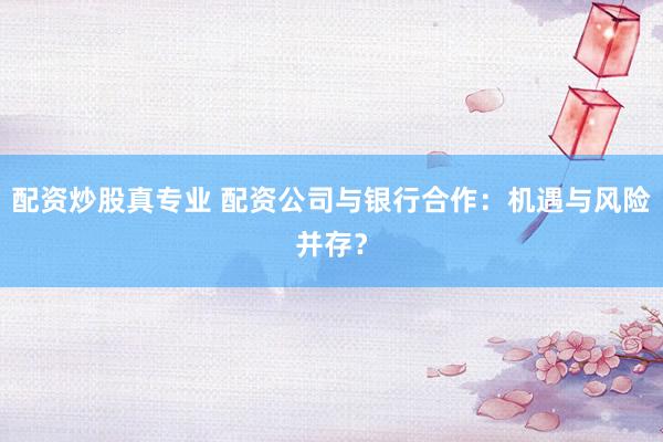 配资炒股真专业 配资公司与银行合作:机遇与风险并存?