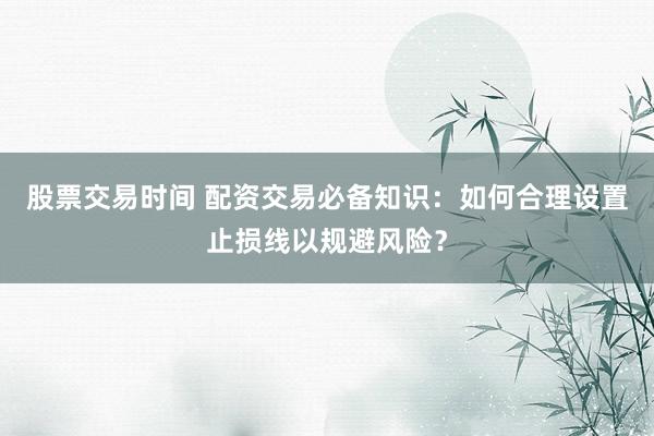 股票交易时间 配资交易必备知识:如何合理设置止损线以规避风险?
