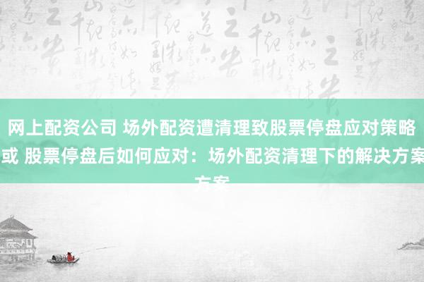 网上配资公司 场外配资遭清理致股票停盘应对策略 或 股票停盘后如何应对:场外配资清理下的解决方案