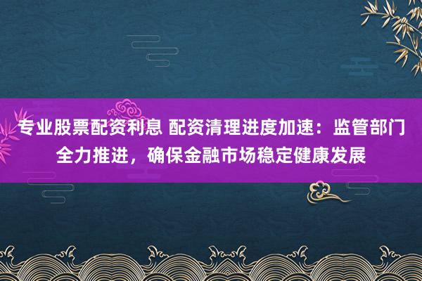 专业股票配资利息 配资清理进度加速:监管部门全力推进,确保金融市场稳定健康发展