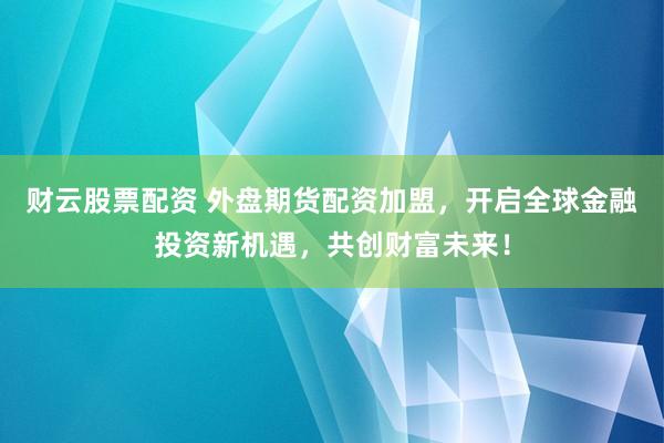 财云股票配资 外盘期货配资加盟,开启全球金融投资新机遇,共创财富未来!