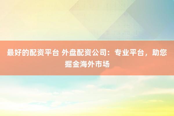 最好的配资平台 外盘配资公司:专业平台,助您掘金海外市场