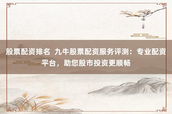 股票配资排名  九牛股票配资服务评测：专业配资平台，助您股市投资更顺畅