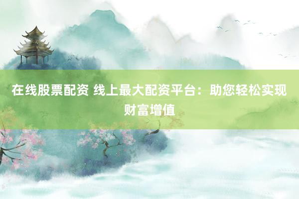 在线股票配资 线上最大配资平台：助您轻松实现财富增值