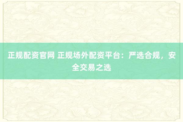 正规配资官网 正规场外配资平台：严选合规，安全交易之选