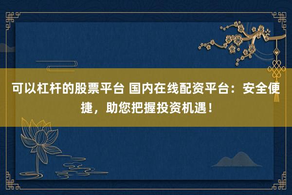 可以杠杆的股票平台 国内在线配资平台:安全便捷,助您把握投资机遇!