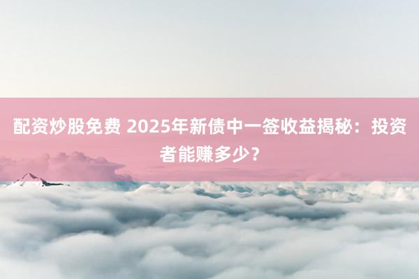 配资炒股免费 2025年新债中一签收益揭秘:投资者能赚多少?